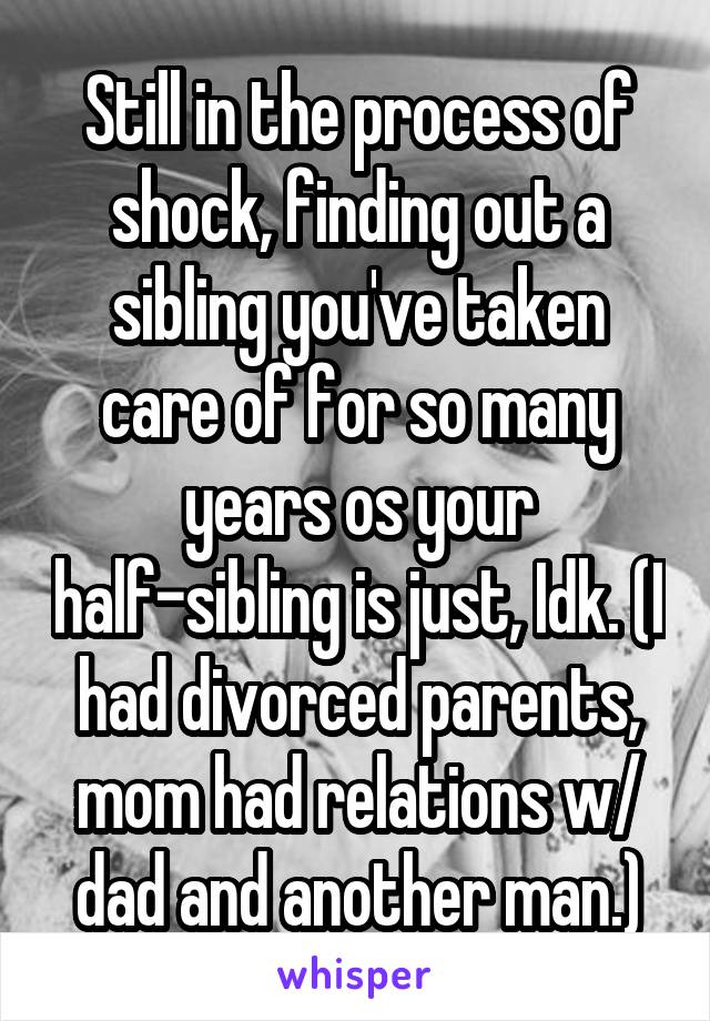 Still in the process of shock, finding out a sibling you've taken care of for so many years os your half-sibling is just, Idk. (I had divorced parents, mom had relations w/ dad and another man.)