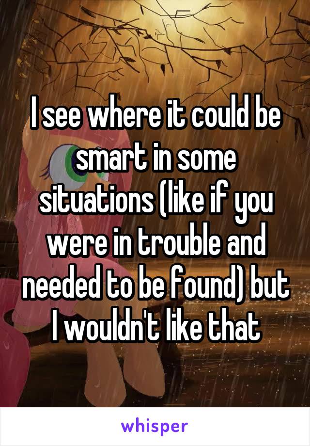 I see where it could be smart in some situations (like if you were in trouble and needed to be found) but I wouldn't like that