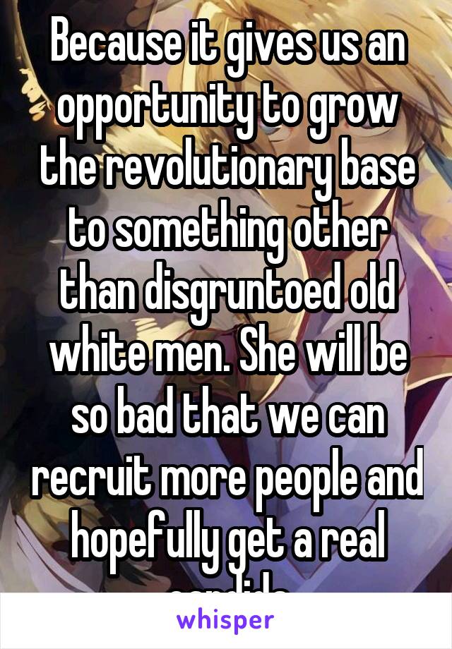 Because it gives us an opportunity to grow the revolutionary base to something other than disgruntoed old white men. She will be so bad that we can recruit more people and hopefully get a real candida