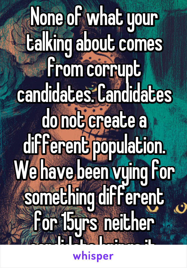 None of what your talking about comes from corrupt candidates. Candidates do not create a different population. We have been vying for something different for 15yrs  neither candidate brings it 