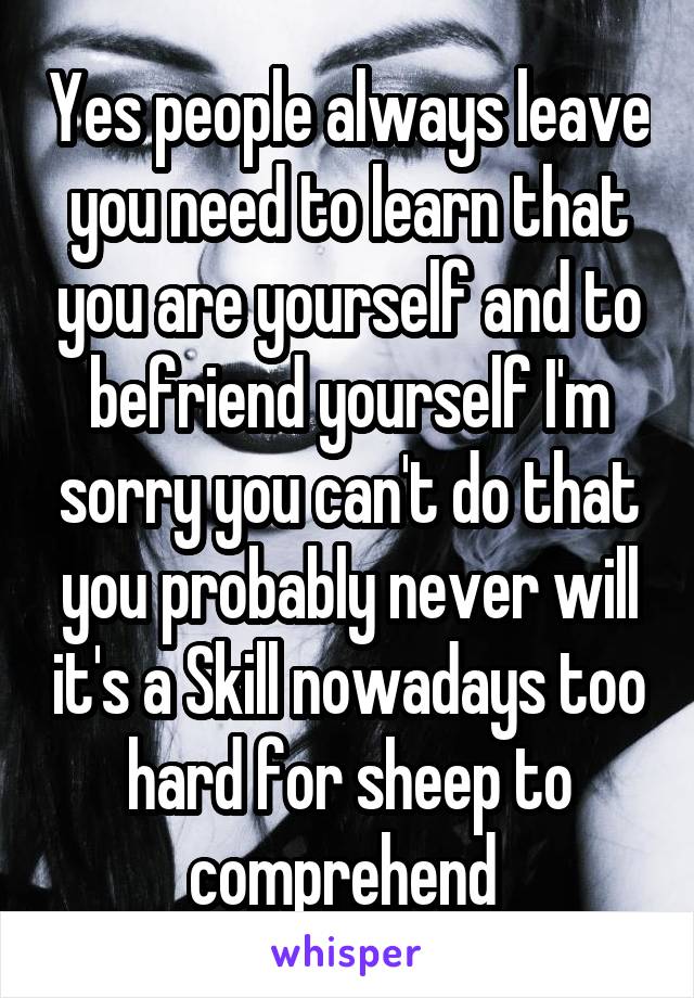 Yes people always leave you need to learn that you are yourself and to befriend yourself I'm sorry you can't do that you probably never will it's a Skill nowadays too hard for sheep to comprehend 