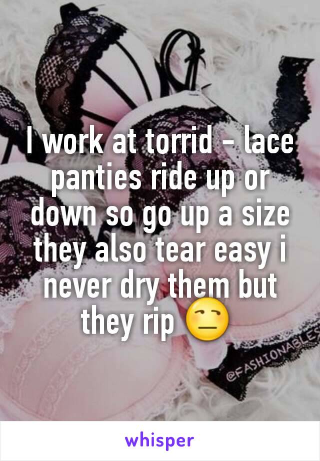 I work at torrid - lace panties ride up or down so go up a size they also tear easy i never dry them but they rip 😒 
