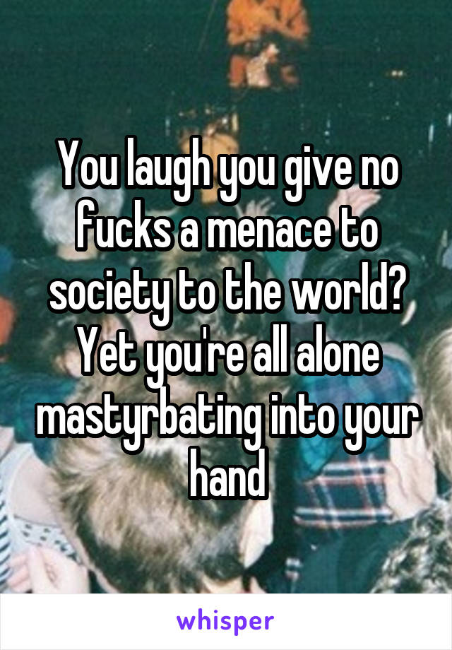 You laugh you give no fucks a menace to society to the world? Yet you're all alone mastyrbating into your hand