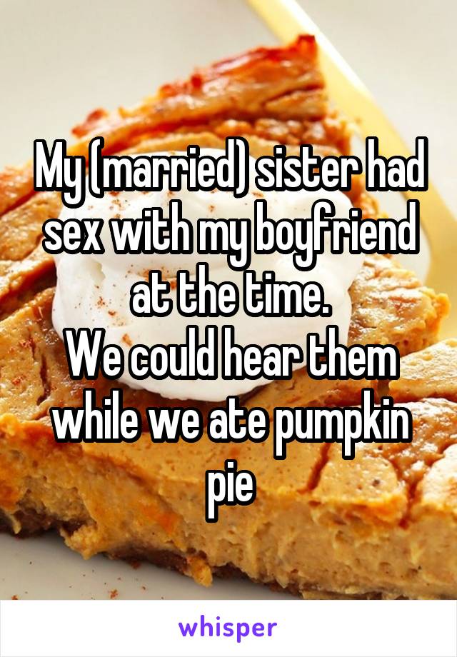 My (married) sister had sex with my boyfriend at the time.
We could hear them while we ate pumpkin pie