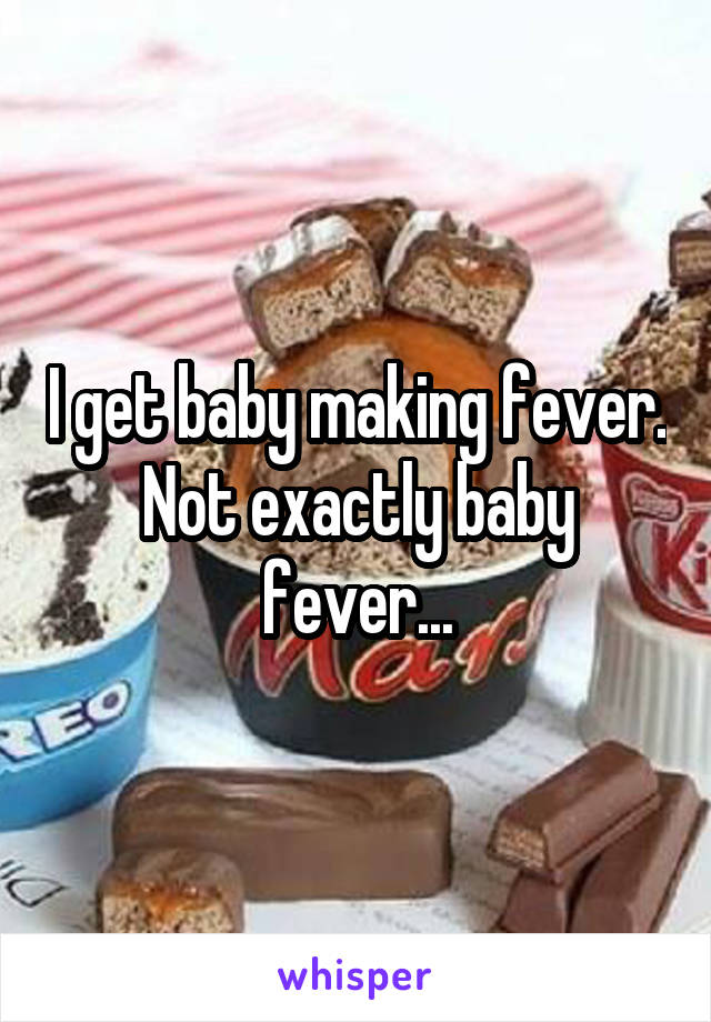 I get baby making fever. Not exactly baby fever...