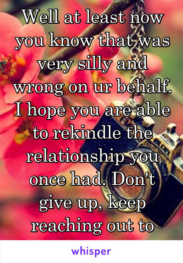 Well at least now you know that was very silly and wrong on ur behalf. I hope you are able to rekindle the relationship you once had. Don't give up, keep reaching out to him. 