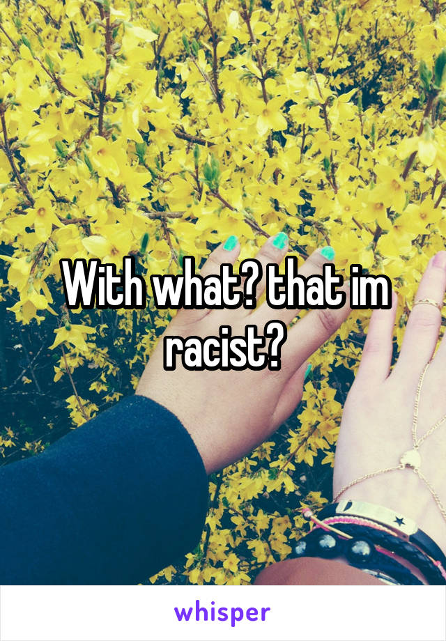 With what? that im racist?