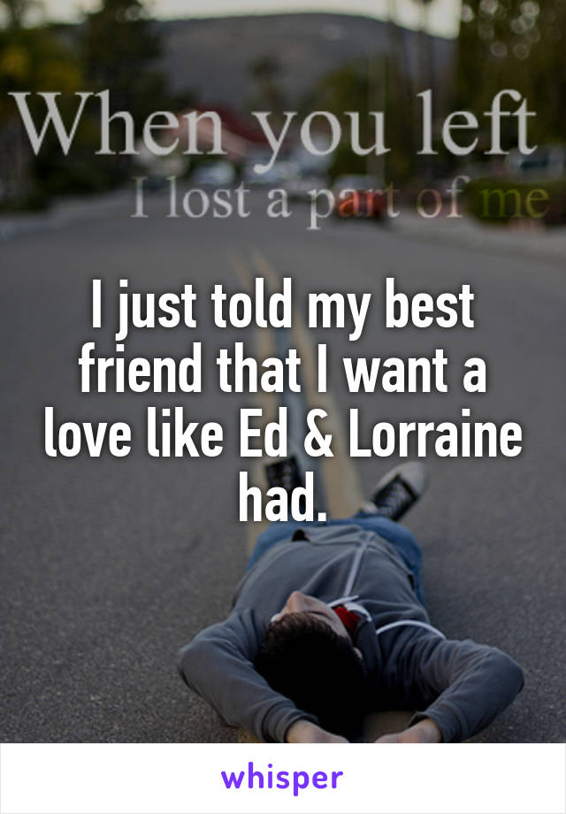 I just told my best friend that I want a love like Ed & Lorraine had.