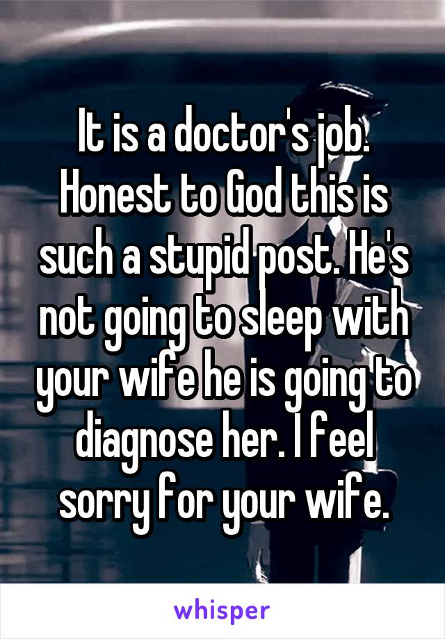 It is a doctor's job. Honest to God this is such a stupid post. He's not going to sleep with your wife he is going to diagnose her. I feel sorry for your wife.