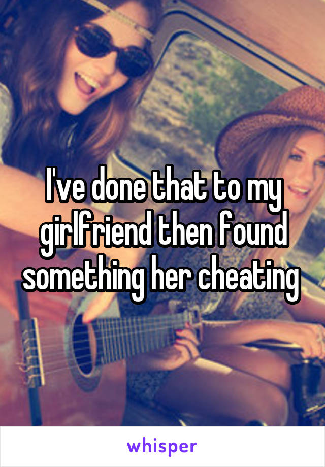 I've done that to my girlfriend then found something her cheating 