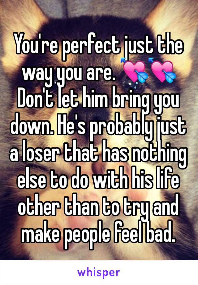 You're perfect just the way you are. 💘💘Don't let him bring you down. He's probably just a loser that has nothing else to do with his life other than to try and make people feel bad. 