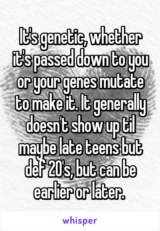 It's genetic, whether it's passed down to you or your genes mutate to make it. It generally doesn't show up til maybe late teens but def 20's, but can be earlier or later. 