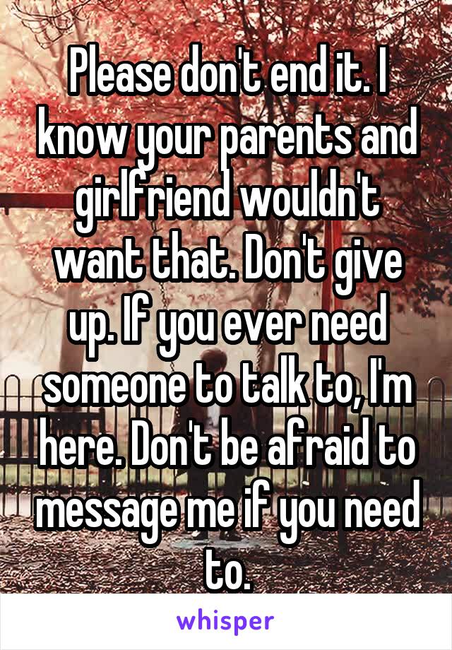 Please don't end it. I know your parents and girlfriend wouldn't want that. Don't give up. If you ever need someone to talk to, I'm here. Don't be afraid to message me if you need to.