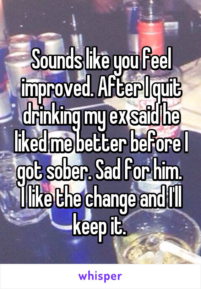 Sounds like you feel improved. After I quit drinking my ex said he liked me better before I got sober. Sad for him. 
I like the change and I'll keep it. 