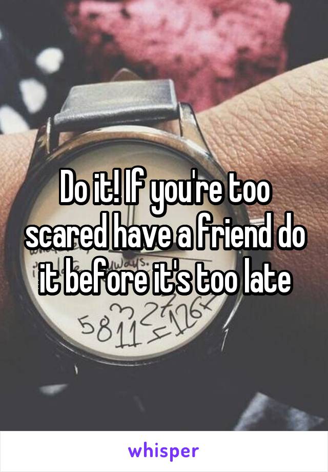 Do it! If you're too scared have a friend do it before it's too late