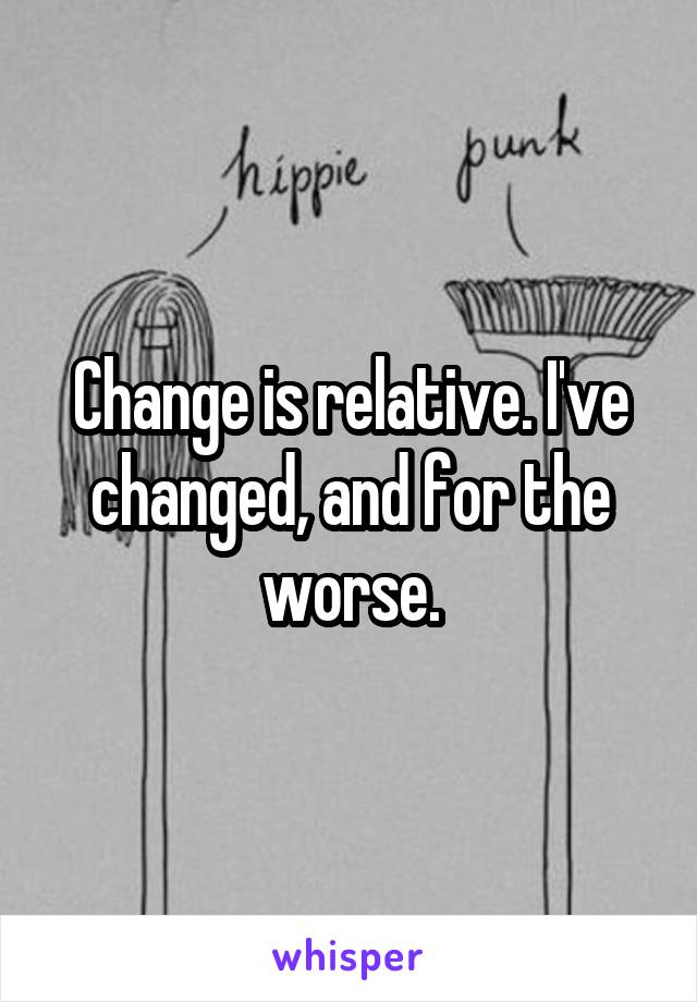 Change is relative. I've changed, and for the worse.