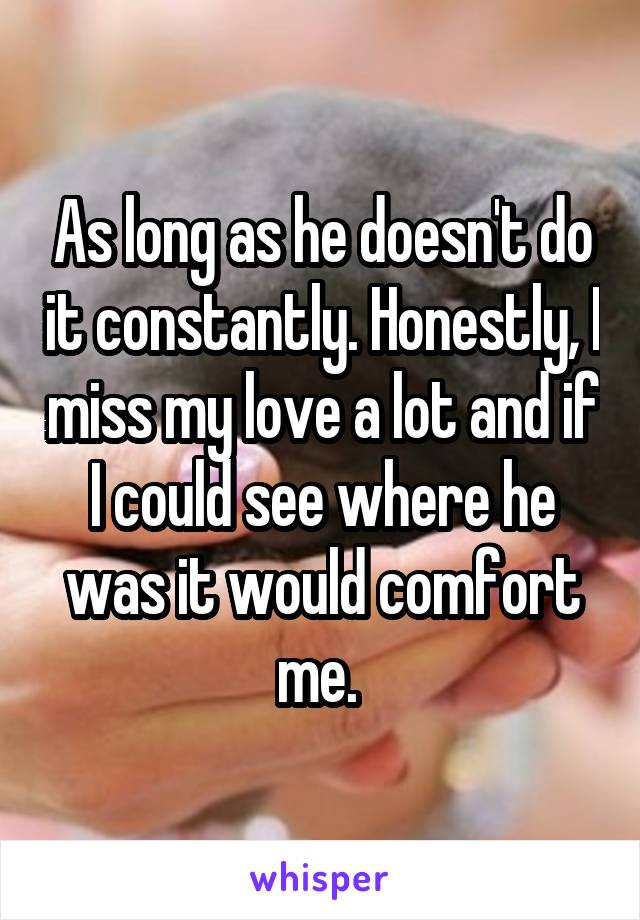 As long as he doesn't do it constantly. Honestly, I miss my love a lot and if I could see where he was it would comfort me. 