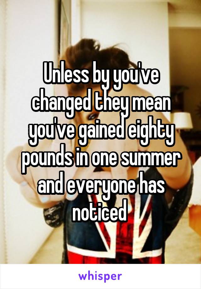 Unless by you've changed they mean you've gained eighty pounds in one summer and everyone has noticed 