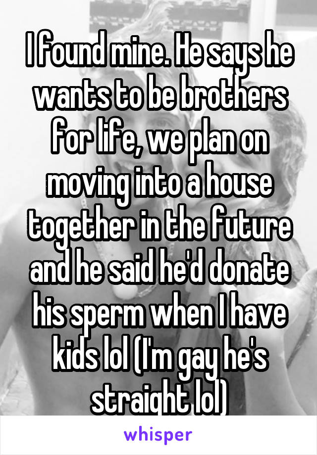 I found mine. He says he wants to be brothers for life, we plan on moving into a house together in the future and he said he'd donate his sperm when I have kids lol (I'm gay he's straight lol)