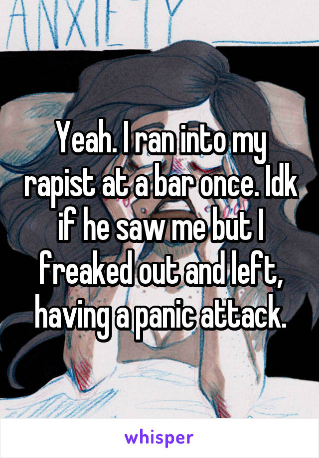 Yeah. I ran into my rapist at a bar once. Idk if he saw me but I freaked out and left, having a panic attack.
