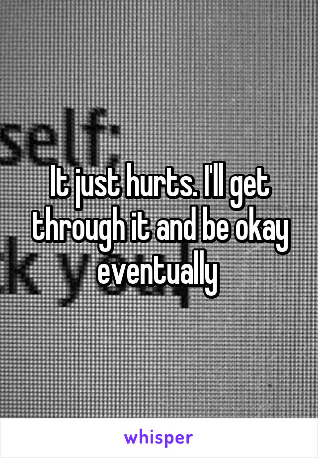 It just hurts. I'll get through it and be okay eventually 