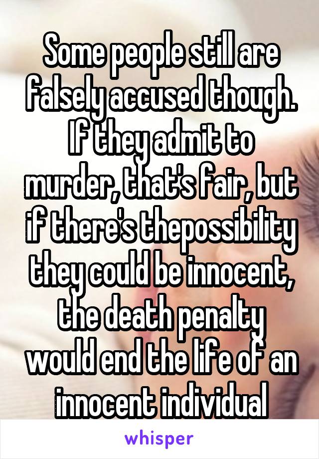 Some people still are falsely accused though. If they admit to murder, that's fair, but if there's thepossibility they could be innocent, the death penalty would end the life of an innocent individual