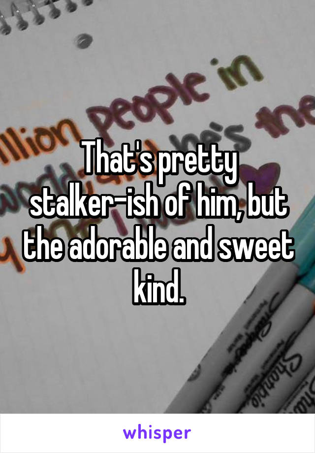 That's pretty stalker-ish of him, but the adorable and sweet kind.