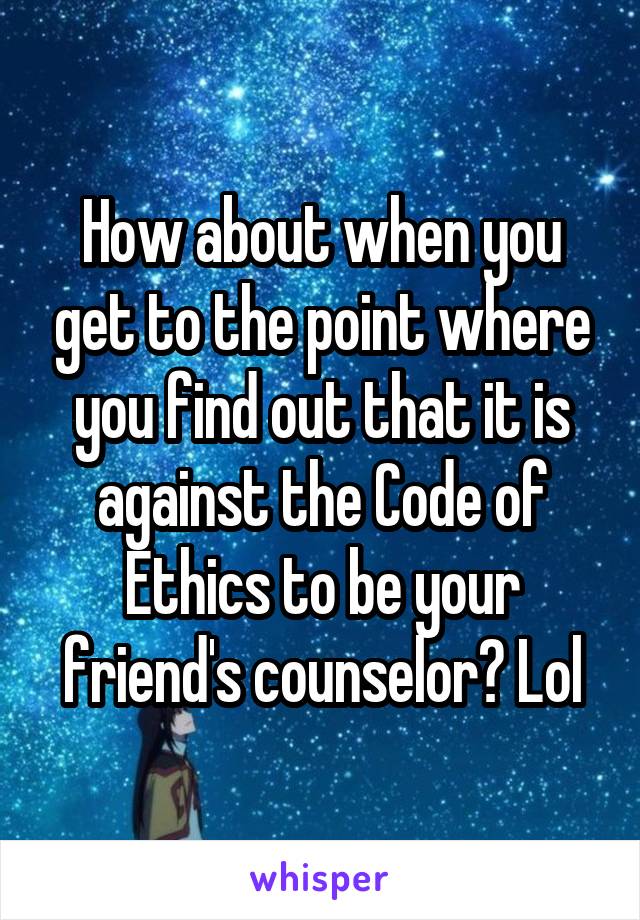 How about when you get to the point where you find out that it is against the Code of Ethics to be your friend's counselor? Lol