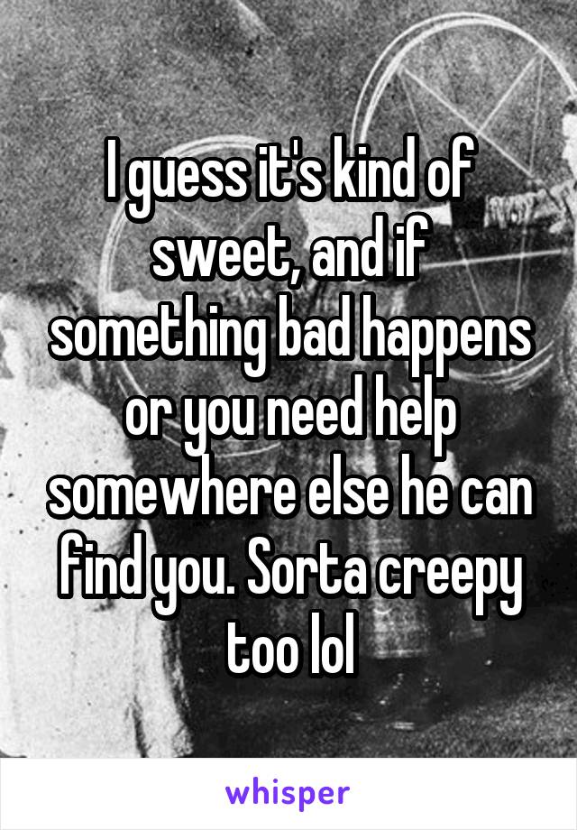I guess it's kind of sweet, and if something bad happens or you need help somewhere else he can find you. Sorta creepy too lol