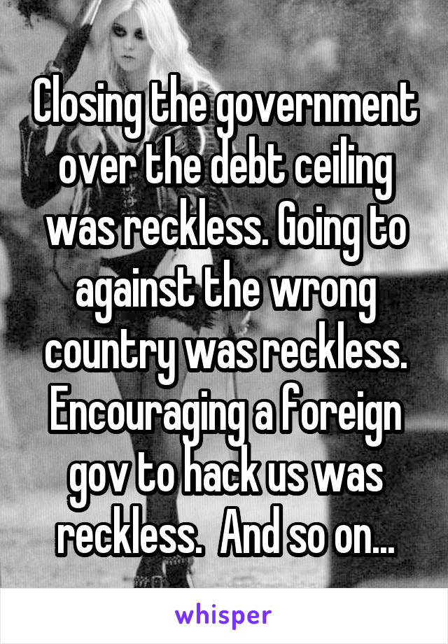 Closing the government over the debt ceiling was reckless. Going to against the wrong country was reckless. Encouraging a foreign gov to hack us was reckless.  And so on...