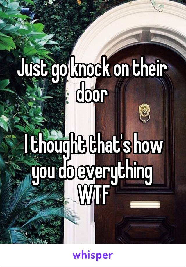 Just go knock on their  door 

I thought that's how you do everything 
WTF