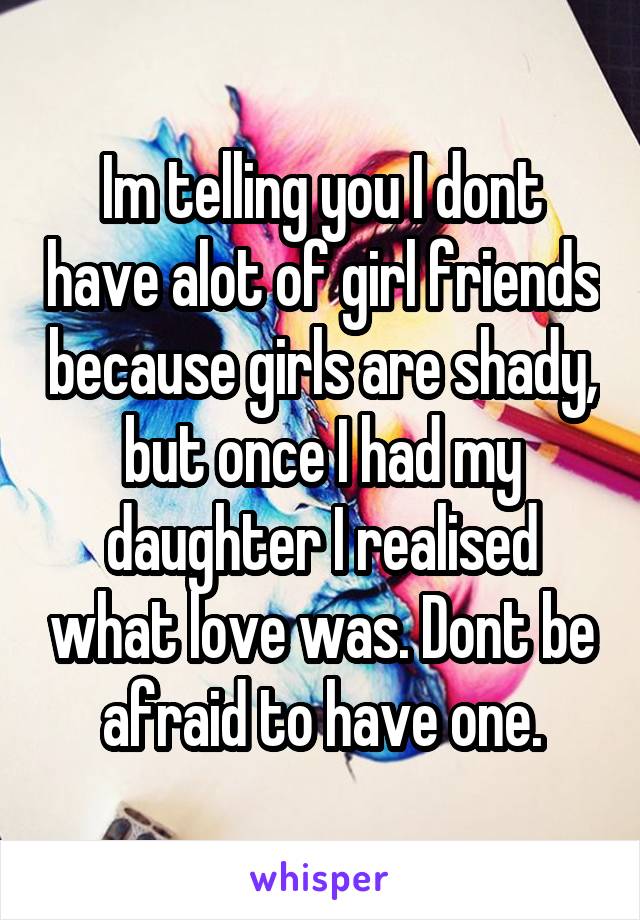 Im telling you I dont have alot of girl friends because girls are shady, but once I had my daughter I realised what love was. Dont be afraid to have one.
