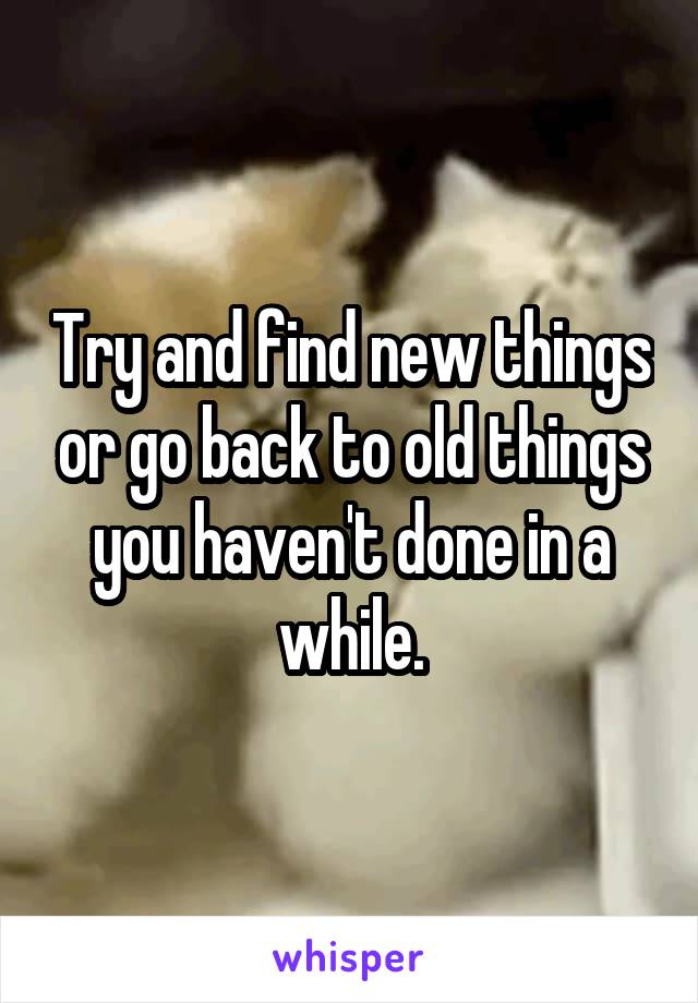 Try and find new things or go back to old things you haven't done in a while.