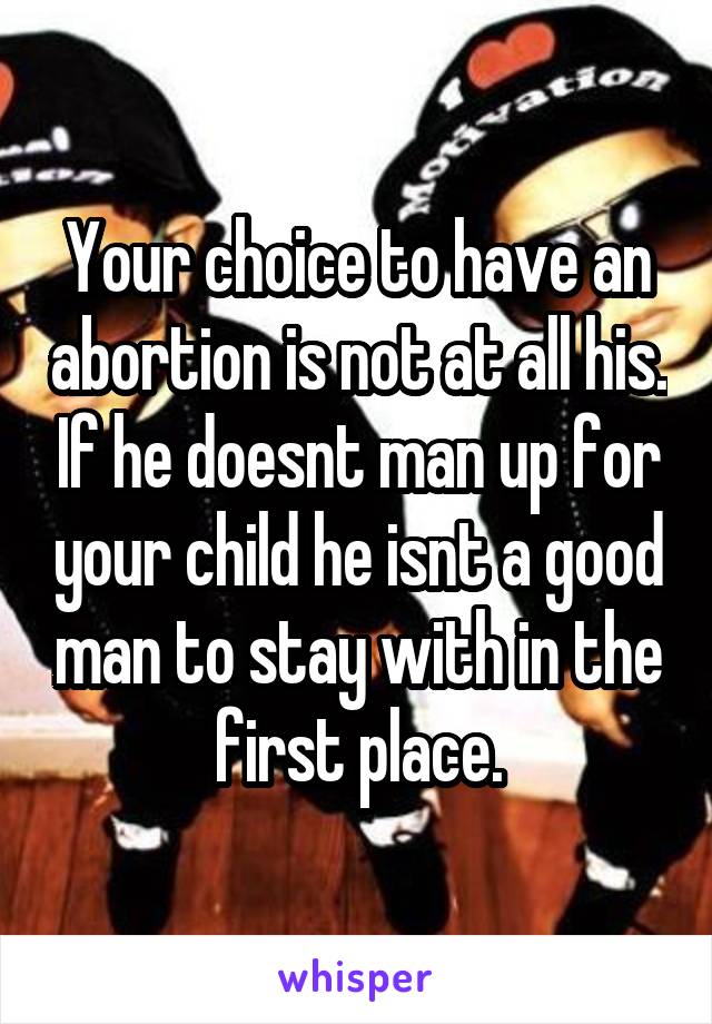 Your choice to have an abortion is not at all his. If he doesnt man up for your child he isnt a good man to stay with in the first place.