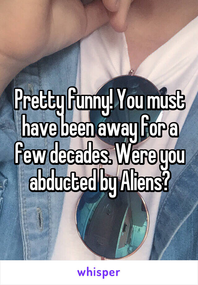 Pretty funny! You must have been away for a few decades. Were you abducted by Aliens?