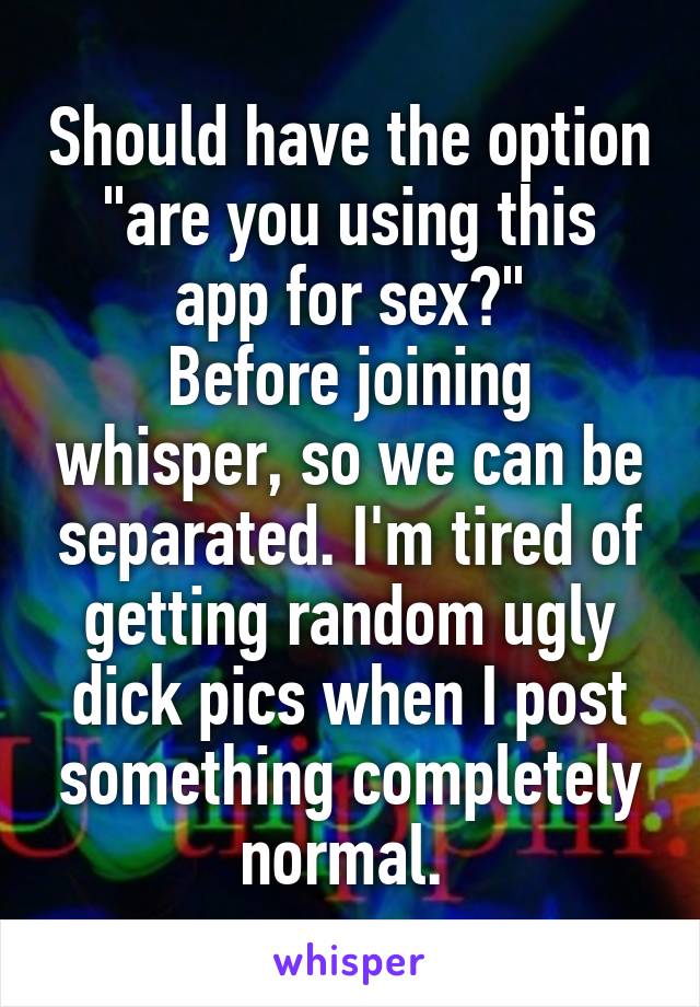 Should have the option
"are you using this app for sex?"
Before joining whisper, so we can be separated. I'm tired of getting random ugly dick pics when I post something completely normal. 