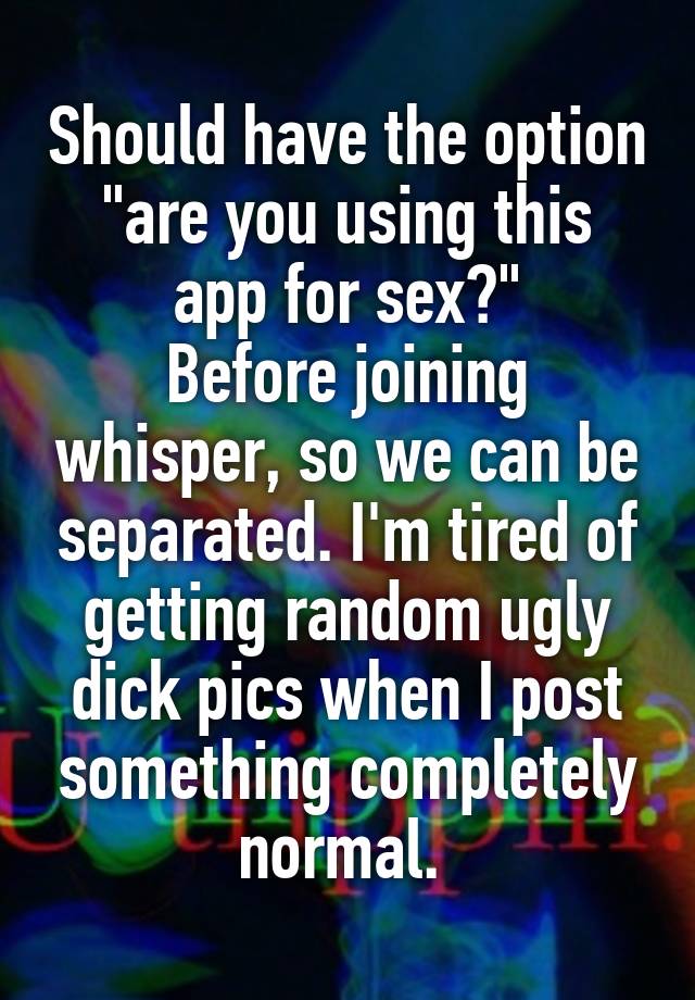 Should have the option
"are you using this app for sex?"
Before joining whisper, so we can be separated. I'm tired of getting random ugly dick pics when I post something completely normal. 