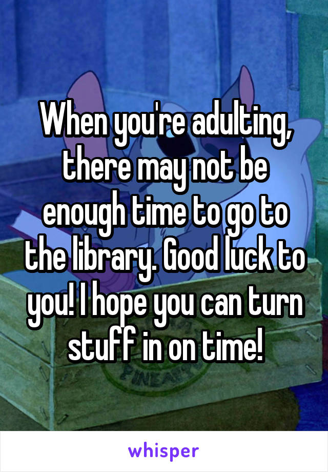 When you're adulting, there may not be enough time to go to the library. Good luck to you! I hope you can turn stuff in on time!