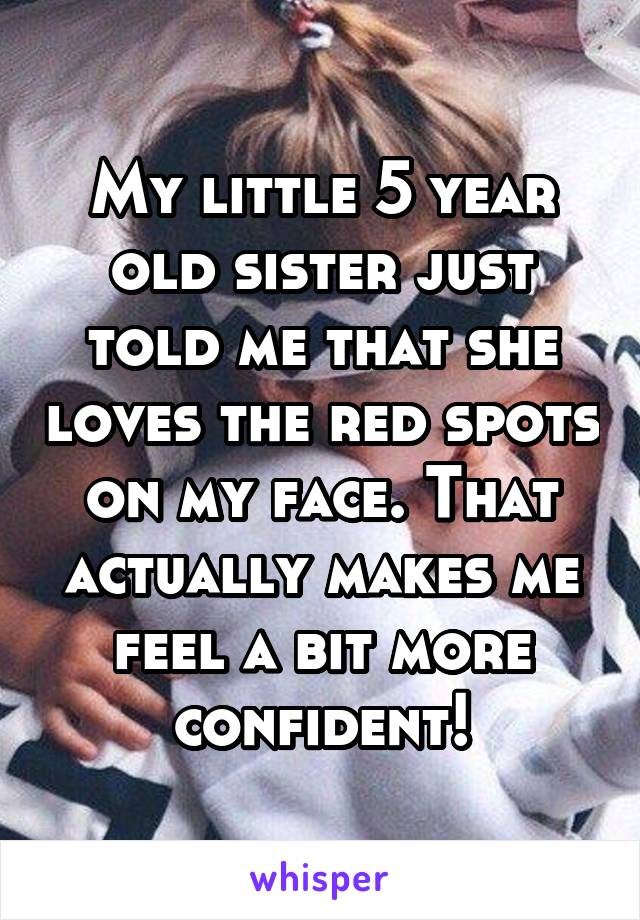 My little 5 year old sister just told me that she loves the red spots on my face. That actually makes me feel a bit more confident!