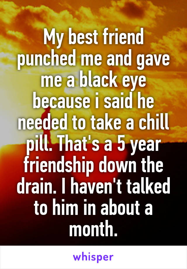 My best friend punched me and gave me a black eye because i said he needed to take a chill pill. That's a 5 year friendship down the drain. I haven't talked to him in about a month.