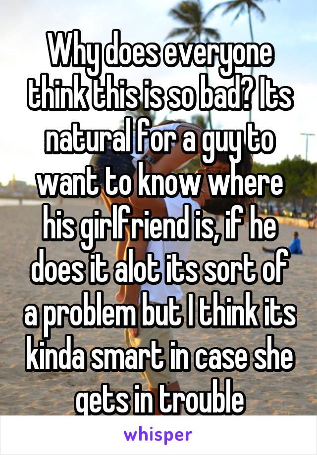 Why does everyone think this is so bad? Its natural for a guy to want to know where his girlfriend is, if he does it alot its sort of a problem but I think its kinda smart in case she gets in trouble