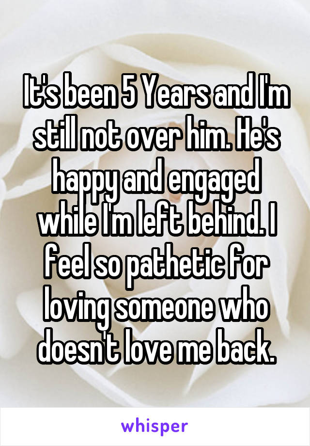 It's been 5 Years and I'm still not over him. He's happy and engaged while I'm left behind. I feel so pathetic for loving someone who doesn't love me back.