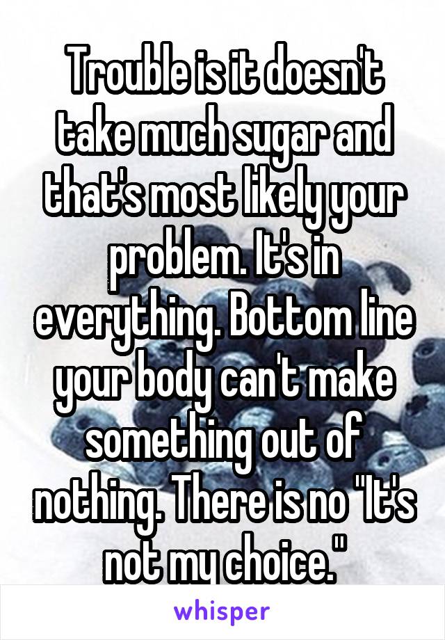 Trouble is it doesn't take much sugar and that's most likely your problem. It's in everything. Bottom line your body can't make something out of nothing. There is no "It's not my choice."
