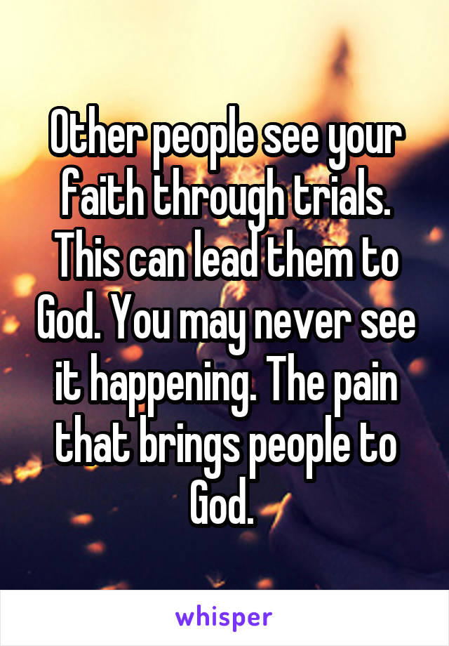 Other people see your faith through trials. This can lead them to God. You may never see it happening. The pain that brings people to God. 