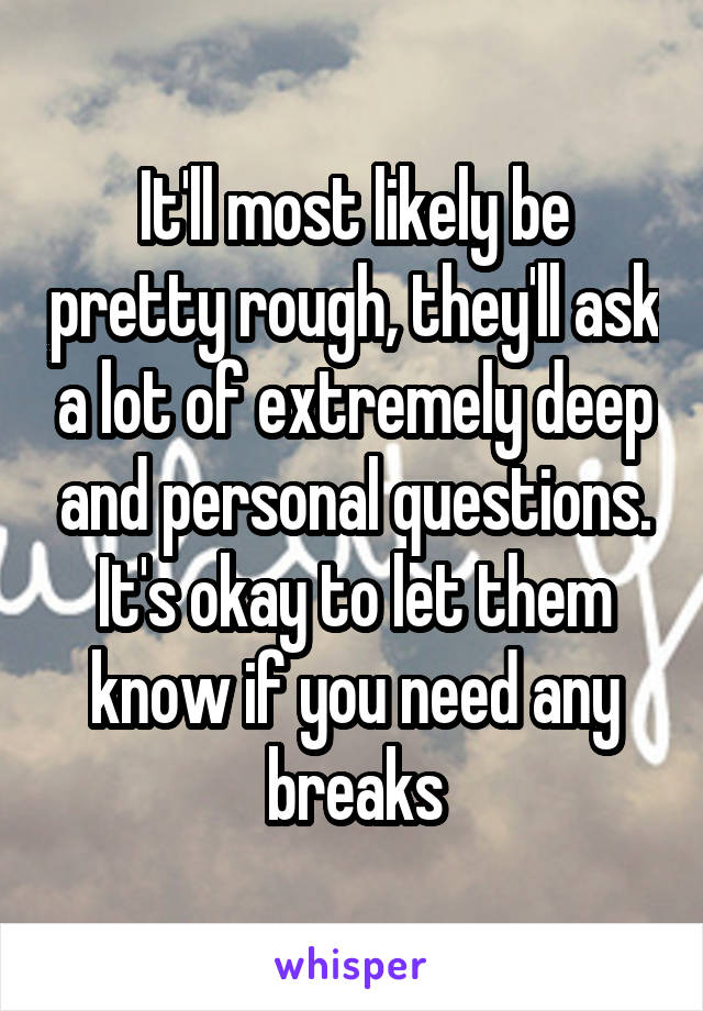 It'll most likely be pretty rough, they'll ask a lot of extremely deep and personal questions. It's okay to let them know if you need any breaks