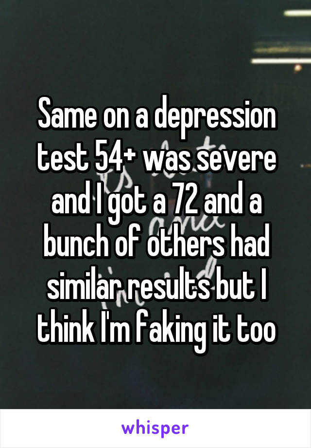Same on a depression test 54+ was severe and I got a 72 and a bunch of others had similar results but I think I'm faking it too