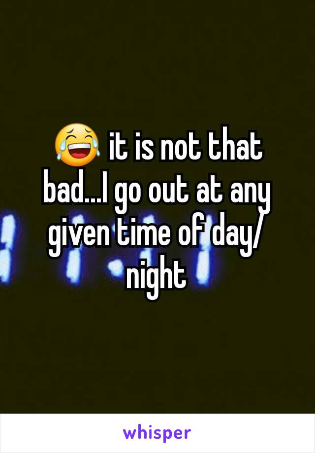 😂 it is not that bad...I go out at any given time of day/night