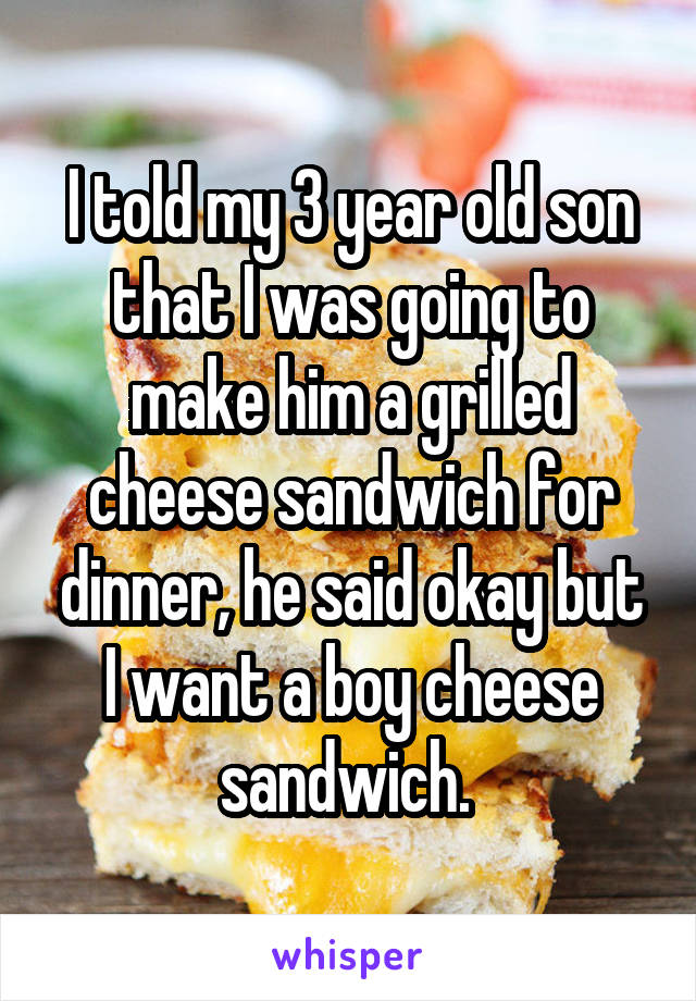 I told my 3 year old son that I was going to make him a grilled cheese sandwich for dinner, he said okay but I want a boy cheese sandwich. 