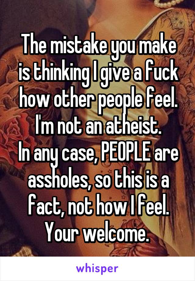 The mistake you make is thinking I give a fuck how other people feel.
I'm not an atheist.
In any case, PEOPLE are assholes, so this is a fact, not how I feel.
Your welcome. 