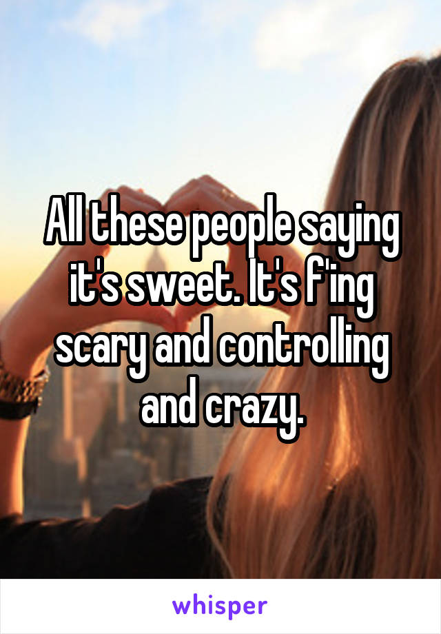 All these people saying it's sweet. It's f'ing scary and controlling and crazy.